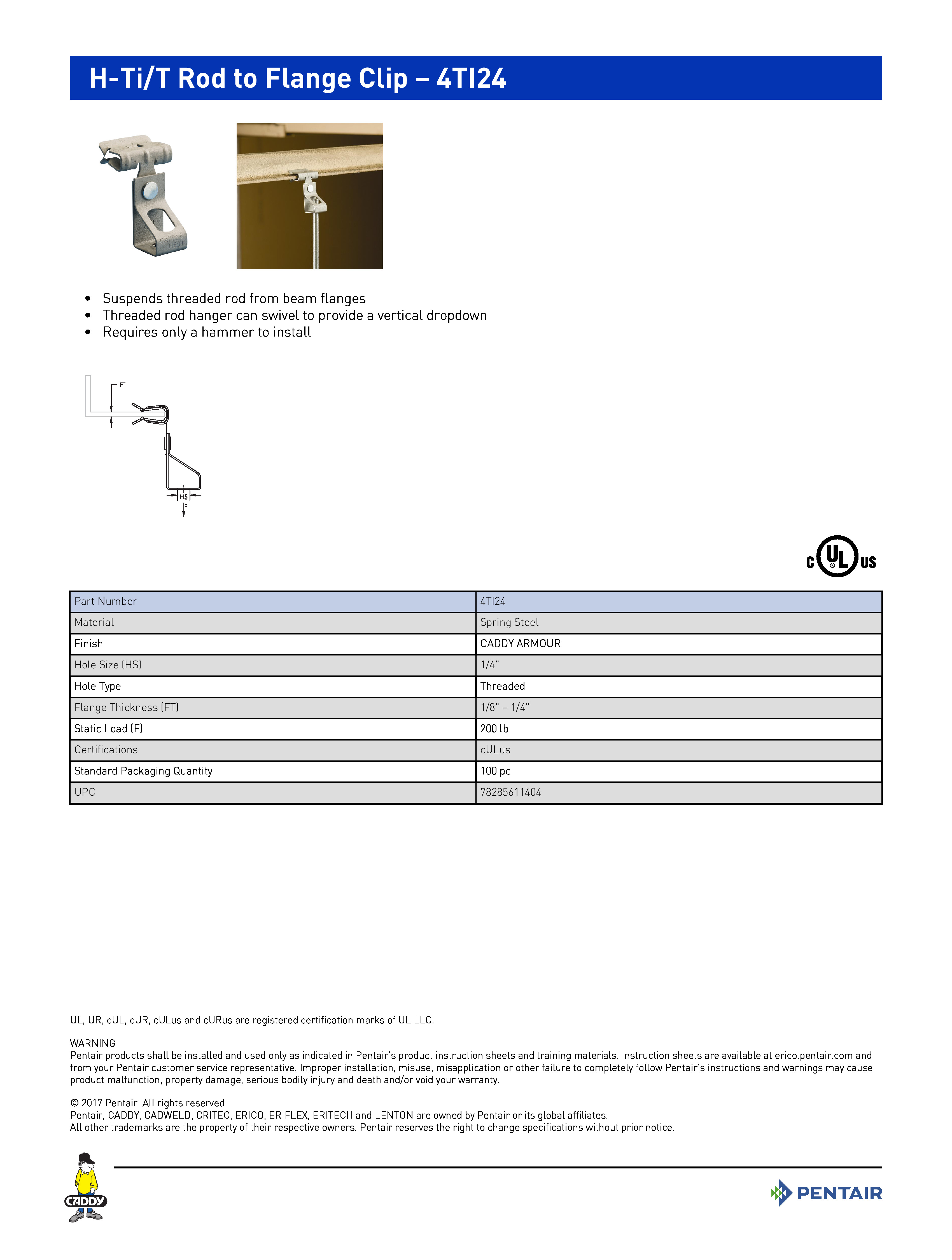 H-Ti/T Rod to Flange Clip – 4TI24	
 	
•	Suspends threaded rod from beam flanges	
•	Threaded rod hanger can swivel to provide a vertical dropdown	
•	Requires only a hammer to install	
Part Number4TI24MaterialSpring SteelFinishCADDY ARMOURHole Size (HS)1/4"Hole TypeThreadedFlange Thickness (FT)1/8" – 1/4"Static Load (F)200 lbCertificationscULusStandard Packaging Quantity100 pcUPC78285611404
UL, UR, cUL, cUR, cULus and cURus are registered certification marks of UL LLC. WARNINGPentair products shall be installed and used only as indicated in Pentair’s product instruction sheets and training materials. Instruction sheets are available at erico.pentair.com andfrom your Pentair customer service representative. Improper installation, misuse, misapplication or other failure to completely follow Pentair’s instructions and warnings may causeproduct malfunction, property damage, serious bodily injury and death and/or void your warranty. 