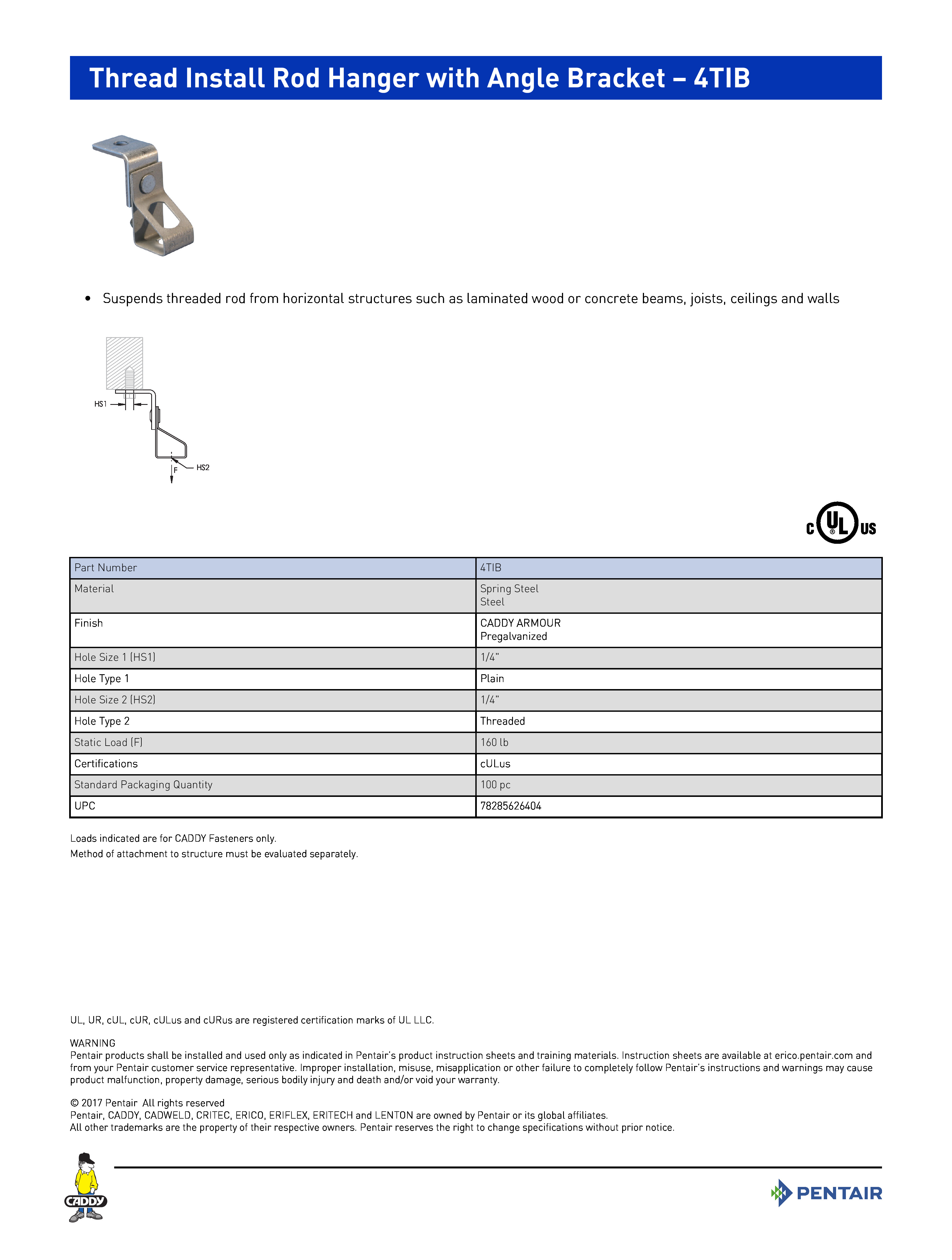 Thread Install Rod Hanger with Angle Bracket – 4TIB
•	Suspends threaded rod from horizontal structures such as laminated wood or concrete beams, joists, ceilings and walls	
Part Number4TIBMaterialSpring SteelSteelFinishCADDY ARMOURPregalvanizedHole Size 1 (HS1)1/4"Hole Type 1PlainHole Size 2 (HS2)1/4"Hole Type 2ThreadedStatic Load (F)160 lbCertificationscULusStandard Packaging Quantity100 pcUPC78285626404
Loads indicated are for CADDY Fasteners only.Method of attachment to structure must be evaluated separately.
UL, UR, cUL, cUR, cULus and cURus are registered certification marks of UL LLC. WARNINGPentair products shall be installed and used only as indicated in Pentair’s product instruction sheets and training materials. Instruction sheets are available at erico.pentair.com andfrom your Pentair customer service representative. Improper installation, misuse, misapplication or other failure to completely follow Pentair’s instructions and warnings may causeproduct malfunction, property damage, serious bodily injury and death and/or void your warranty. 