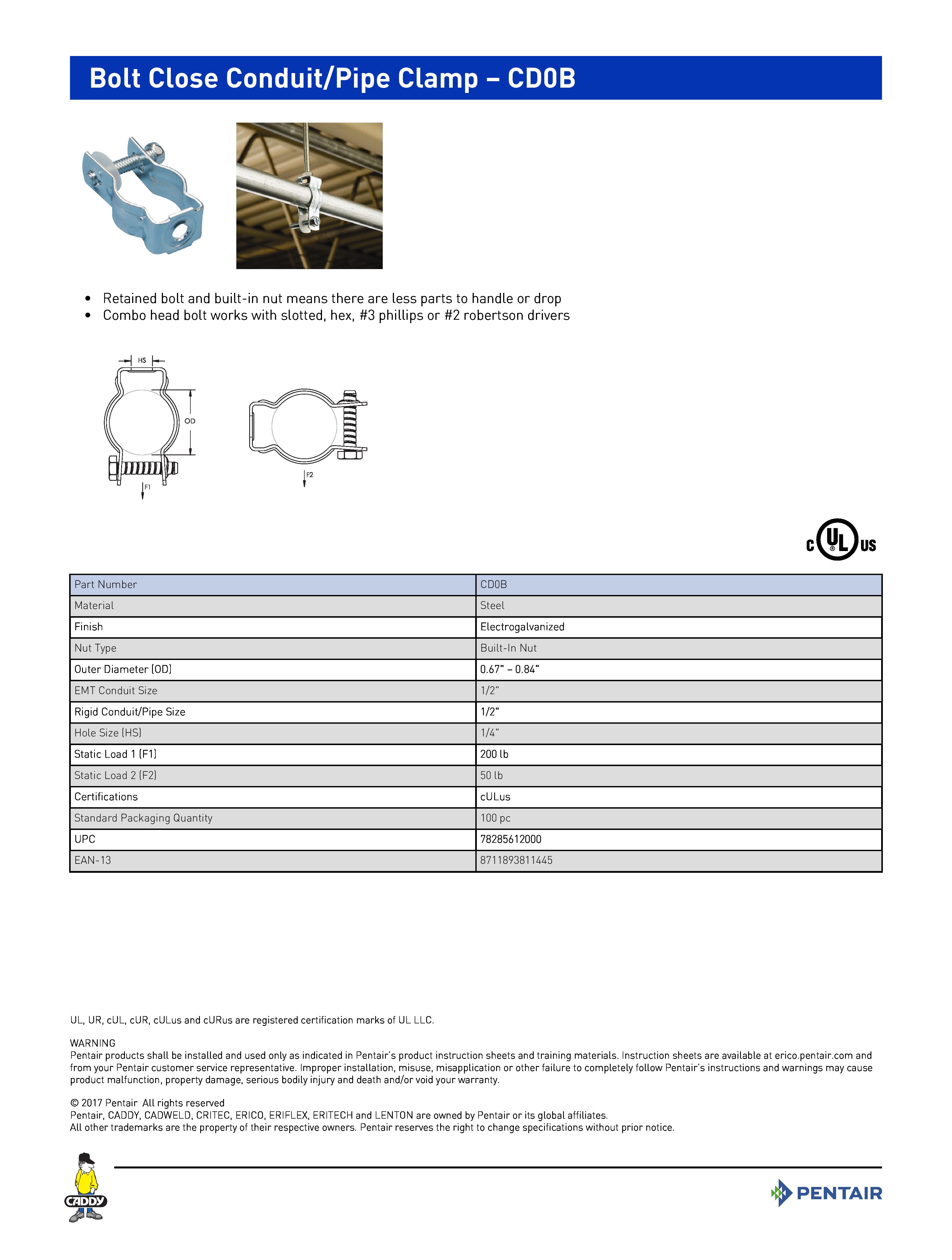Bolt Close Conduit/Pipe Clamp – CD0B	
 	
•	Retained bolt and built-in nut means there are less parts to handle or drop	
•	Combo head bolt works with slotted, hex, #3 phillips or #2 robertson drivers	
 	
Part NumberCD0BMaterialSteelFinishElectrogalvanizedNut TypeBuilt-In NutOuter Diameter (OD)0.67" – 0.84"EMT Conduit Size1/2"Rigid Conduit/Pipe Size1/2"Hole Size (HS)1/4"Static Load 1 (F1)200 lbStatic Load 2 (F2)50 lbCertificationscULusStandard Packaging Quantity100 pcUPC78285612000EAN-138711893811445
UL, UR, cUL, cUR, cULus and cURus are registered certification marks of UL LLC. WARNINGPentair products shall be installed and used only as indicated in Pentair’s product instruction sheets and training materials. Instruction sheets are available at erico.pentair.com andfrom your Pentair customer service representative. Improper installation, misuse, misapplication or other failure to completely follow Pentair’s instructions and warnings may causeproduct malfunction, property damage, serious bodily injury and death and/or void your warranty. 