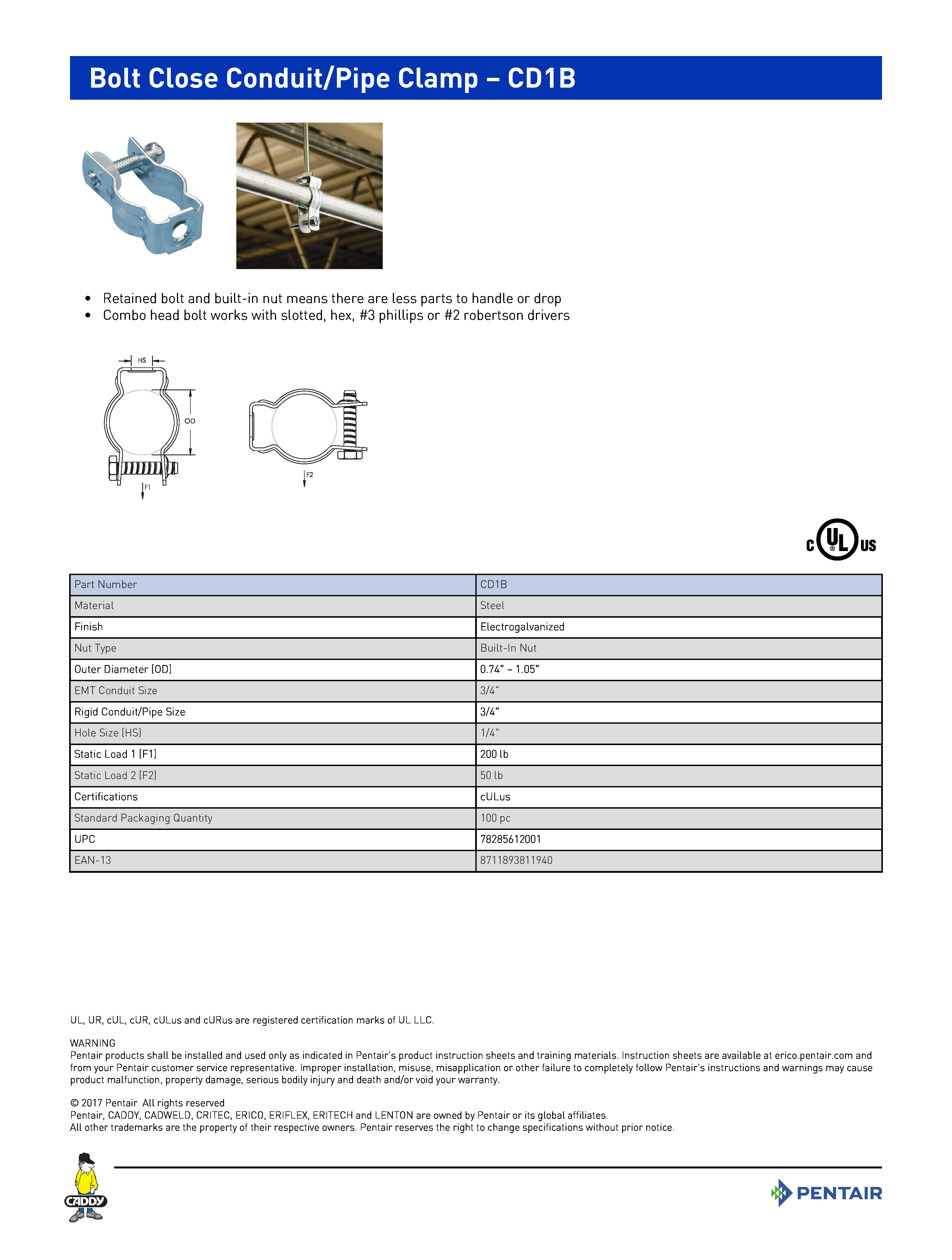 Bolt Close Conduit/Pipe Clamp – CD1B	
 	
•	Retained bolt and built-in nut means there are less parts to handle or drop	
•	Combo head bolt works with slotted, hex, #3 phillips or #2 robertson drivers	
 	
Part NumberCD1BMaterialSteelFinishElectrogalvanizedNut TypeBuilt-In NutOuter Diameter (OD)0.74" – 1.05"EMT Conduit Size3/4"Rigid Conduit/Pipe Size3/4"Hole Size (HS)1/4"Static Load 1 (F1)200 lbStatic Load 2 (F2)50 lbCertificationscULusStandard Packaging Quantity100 pcUPC78285612001EAN-138711893811940
UL, UR, cUL, cUR, cULus and cURus are registered certification marks of UL LLC. WARNINGPentair products shall be installed and used only as indicated in Pentair’s product instruction sheets and training materials. Instruction sheets are available at erico.pentair.com andfrom your Pentair customer service representative. Improper installation, misuse, misapplication or other failure to completely follow Pentair’s instructions and warnings may causeproduct malfunction, property damage, serious bodily injury and death and/or void your warranty. 