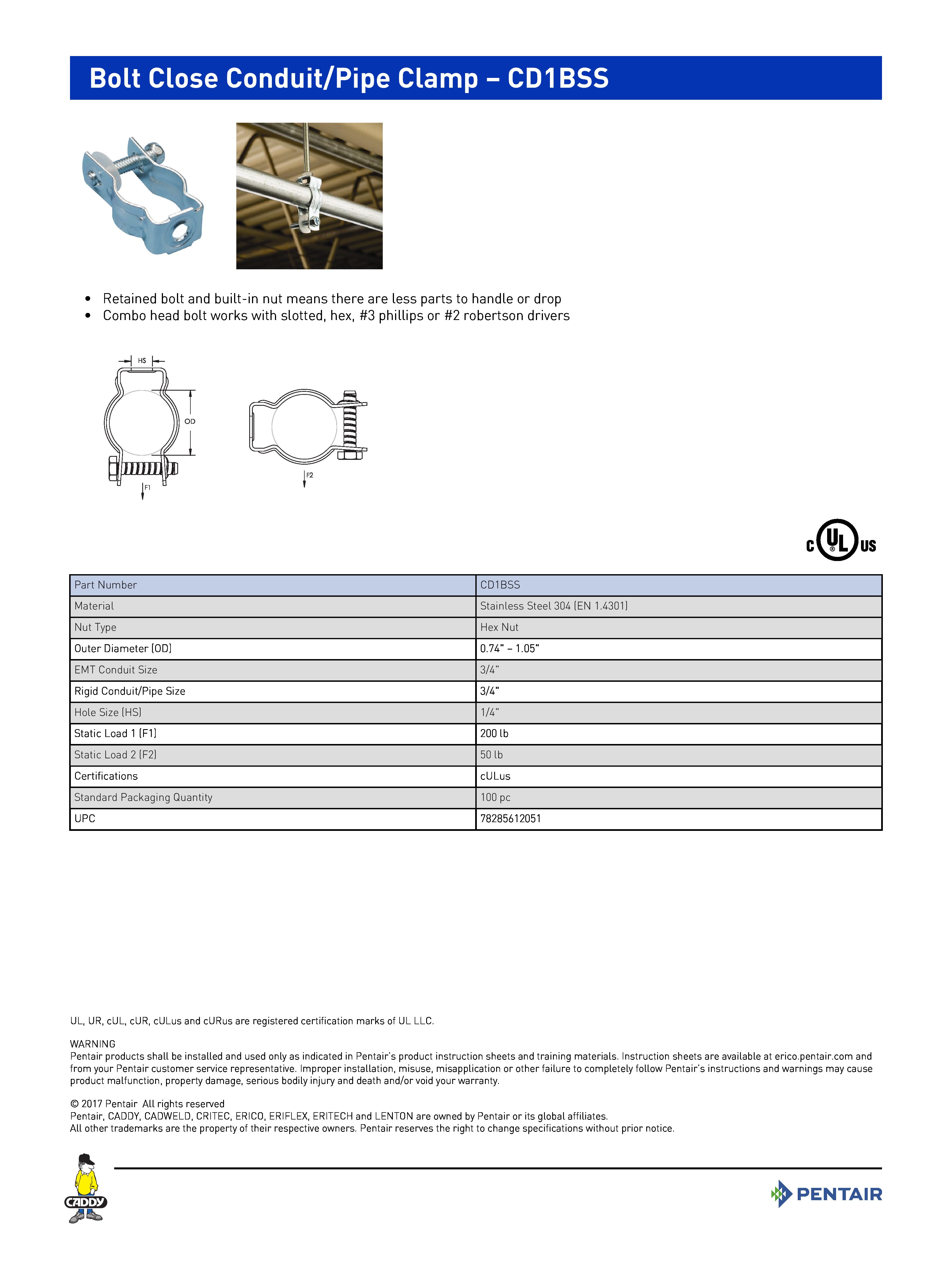Bolt Close Conduit/Pipe Clamp – CD1BSS	
 	
•	Retained bolt and built-in nut means there are less parts to handle or drop	
•	Combo head bolt works with slotted, hex, #3 phillips or #2 robertson drivers	
 	
Part NumberCD1BSSMaterialStainless Steel 304 (EN 1.4301)Nut TypeHex NutOuter Diameter (OD)0.74" – 1.05"EMT Conduit Size3/4"Rigid Conduit/Pipe Size3/4"Hole Size (HS)1/4"Static Load 1 (F1)200 lbStatic Load 2 (F2)50 lbCertificationscULusStandard Packaging Quantity100 pcUPC78285612051
UL, UR, cUL, cUR, cULus and cURus are registered certification marks of UL LLC. WARNINGPentair products shall be installed and used only as indicated in Pentair’s product instruction sheets and training materials. Instruction sheets are available at erico.pentair.com andfrom your Pentair customer service representative. Improper installation, misuse, misapplication or other failure to completely follow Pentair’s instructions and warnings may causeproduct malfunction, property damage, serious bodily injury and death and/or void your warranty. 