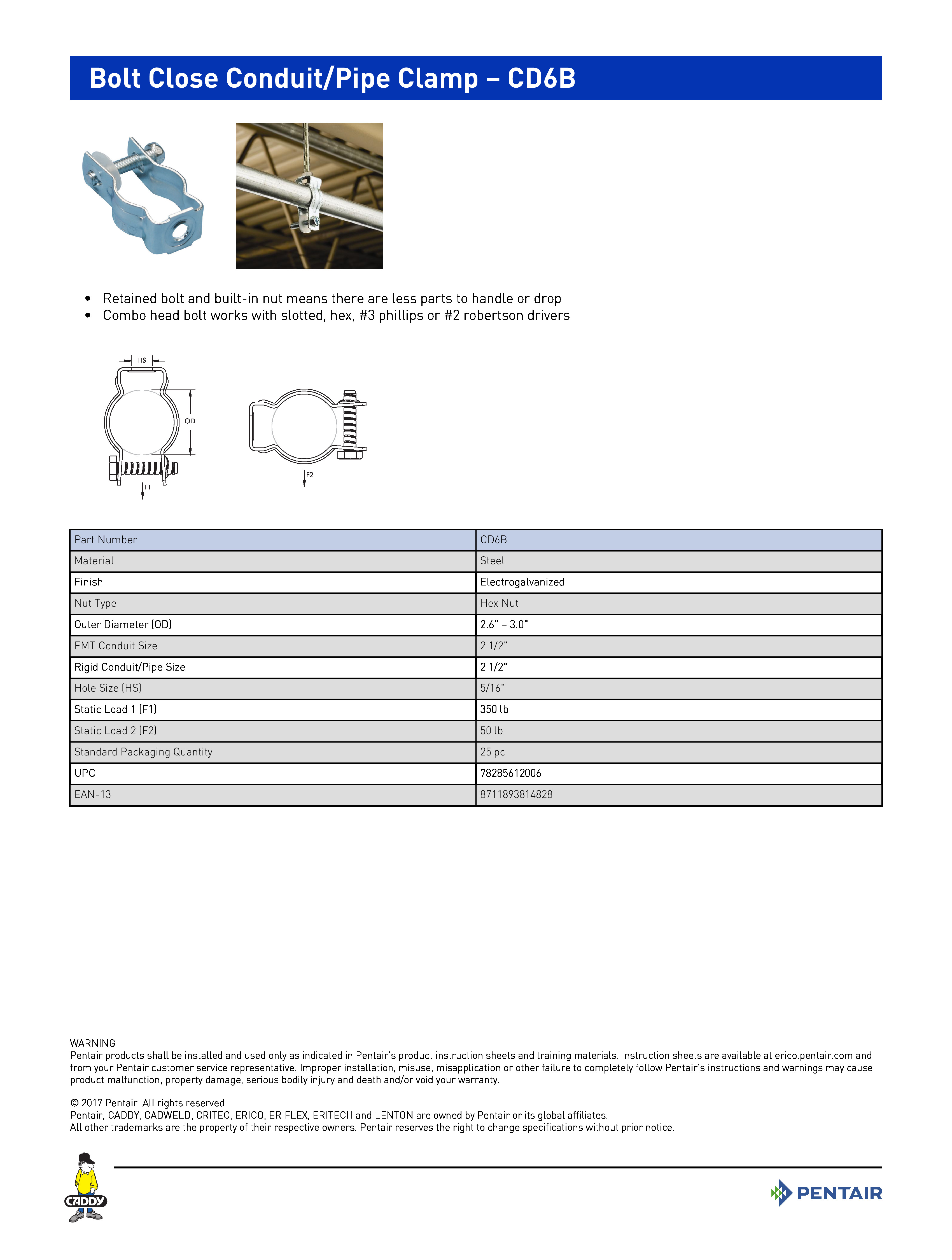 Bolt Close Conduit/Pipe Clamp – CD6B	
 	
•	Retained bolt and built-in nut means there are less parts to handle or drop	
•	Combo head bolt works with slotted, hex, #3 phillips or #2 robertson drivers	
 	
Part NumberCD6BMaterialSteelFinishElectrogalvanizedNut TypeHex NutOuter Diameter (OD)2.6" – 3.0"EMT Conduit Size2 1/2"Rigid Conduit/Pipe Size2 1/2"Hole Size (HS)5/16"Static Load 1 (F1)350 lbStatic Load 2 (F2)50 lbStandard Packaging Quantity25 pcUPC78285612006EAN-138711893814828
WARNINGPentair products shall be installed and used only as indicated in Pentair’s product instruction sheets and training materials. Instruction sheets are available at erico.pentair.com andfrom your Pentair customer service representative. Improper installation, misuse, misapplication or other failure to completely follow Pentair’s instructions and warnings may causeproduct malfunction, property damage, serious bodily injury and death and/or void your warranty. 